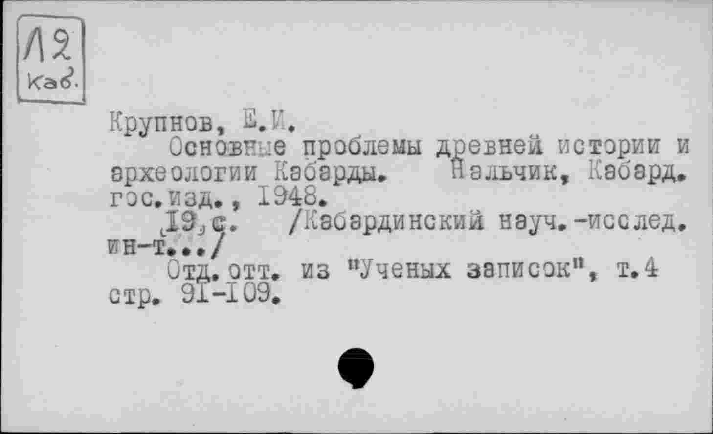 ﻿/12
Kat?-
Крупнов, О.
Основное проблемы древней истории и археологии Кабарды. Нальчик, Кабард, гос. изд,, 1948.
lI9jC. /Кабардинский науч.-исслед. ин-т.../
Отд. отт, из “Ученых записок“, т.4 стр, 91-109,